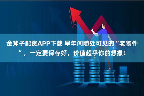 金斧子配资APP下载 早年间随处可见的“老物件”，一定要保存好，价值超乎你的想象！