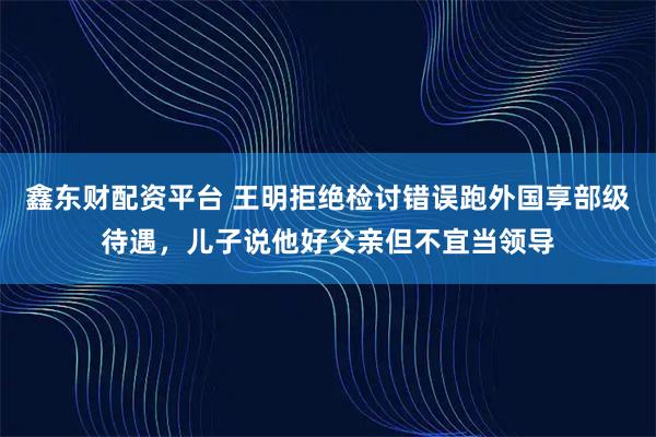 鑫东财配资平台 王明拒绝检讨错误跑外国享部级待遇，儿子说他好父亲但不宜当领导