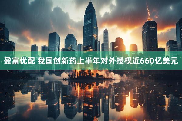 盈富优配 我国创新药上半年对外授权近660亿美元