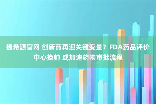 捷希源官网 创新药再迎关键变量？FDA药品评价中心换帅 或加速药物审批流程