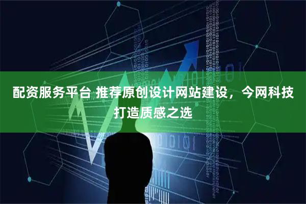 配资服务平台 推荐原创设计网站建设，今网科技打造质感之选