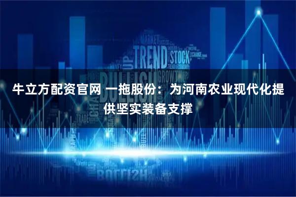 牛立方配资官网 一拖股份：为河南农业现代化提供坚实装备支撑