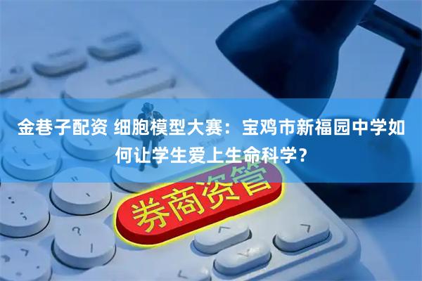 金巷子配资 细胞模型大赛：宝鸡市新福园中学如何让学生爱上生命科学？