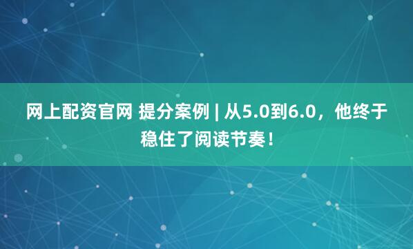 网上配资官网 提分案例 | 从5.0到6.0，他终于稳住了阅读节奏！