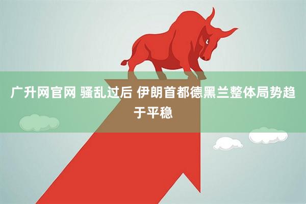 广升网官网 骚乱过后 伊朗首都德黑兰整体局势趋于平稳