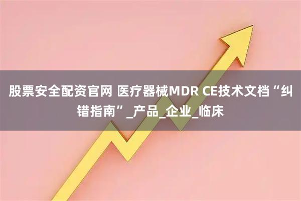 股票安全配资官网 医疗器械MDR CE技术文档“纠错指南”_产品_企业_临床