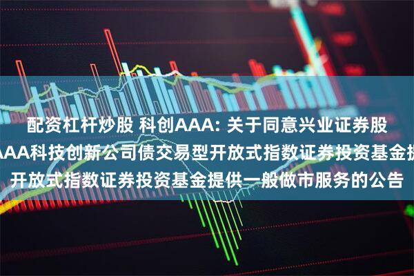 配资杠杆炒股 科创AAA: 关于同意兴业证券股份有限公司为华夏中证AAA科技创新公司债交易型开放式指数证券投资基金提供一般做市服务的公告