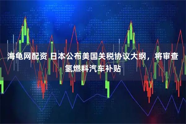 海龟网配资 日本公布美国关税协议大纲，将审查氢燃料汽车补贴