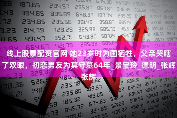 线上股票配资官网 她23岁时为国牺牲，父亲哭瞎了双眼，初恋男友为其守墓64年_景宝玲_德明_张辉
