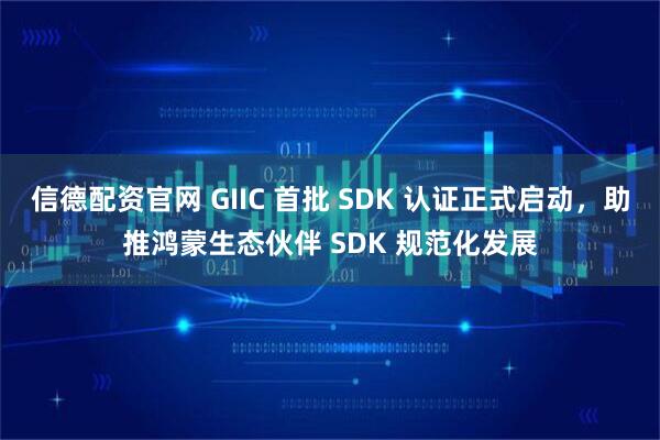 信德配资官网 GIIC 首批 SDK 认证正式启动，助推鸿蒙生态伙伴 SDK 规范化发展