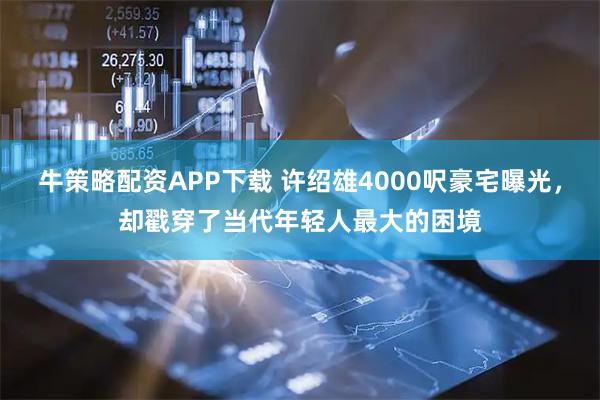 牛策略配资APP下载 许绍雄4000呎豪宅曝光，却戳穿了当代年轻人最大的困境