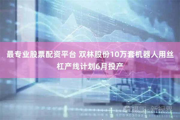 最专业股票配资平台 双林股份10万套机器人用丝杠产线计划6月投产